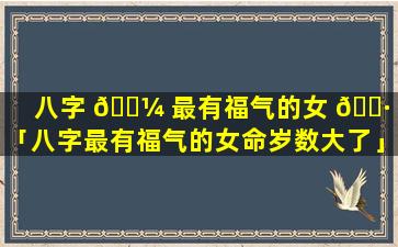 八字 🐼 最有福气的女 🌷 命「八字最有福气的女命岁数大了」